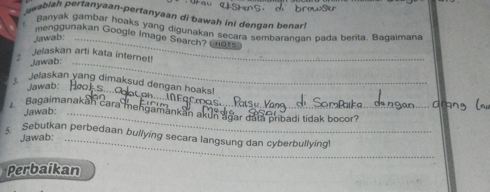 wablah pertanyaan-pertanyaan di bawah ini dengan benar! 
Banyak gambar hoaks yang digunakan secara sembarangan pada berita. Bagaimana 
f. menggunakan Google Image Search? Hots 
Jawab:_ 
2. Jelaskan arti kata internet! 
Jawab:_ 
3. Jelaskan yang dimaksud dengan hoaks! 
Jawab:_ 
Bagaimanakan cara mengamankan akun agar data pribadi tidak bocor? 
Jawab:_ 
5. Sebutkan perbedaan bullying secara langsung dan cyberbullying! 
Jawab: 
Perbaikan