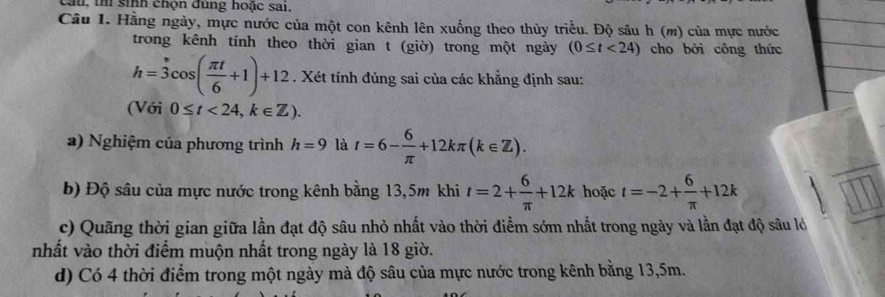 cau, thí sinh chọn đùng hoặc sai. 
Câu 1. Hằng ngày, mực nước của một con kênh lên xuống theo thủy triều. Độ sâu h (m) của mực nước 
trong kênh tính theo thời gian t (giờ) trong một ngày (0≤ t<24) cho bởi công thức
h=3cos ( π t/6 +1)+12. Xét tính đúng sai của các khẳng định sau: 
(Với 0≤ t<24</tex>, k∈ Z). 
a) Nghiệm của phương trình h=9 là t=6- 6/π  +12kπ (k∈ Z). 
b) Độ sâu của mực nước trong kênh bằng 13,5m khi t=2+ 6/π  +12k hoặc t=-2+ 6/π  +12k
c) Quãng thời gian giữa lần đạt độ sâu nhỏ nhất vào thời điểm sớm nhất trong ngày và lần đạt độ sâu lớ 
nhất vào thời điểm muộn nhất trong ngày là 18 giờ. 
d) Có 4 thời điểm trong một ngày mà độ sâu của mực nước trong kênh bằng 13,5m.