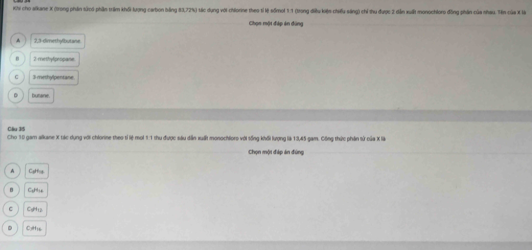 Khi cho alkane X (trong phân tứcó phần trầm khối lượng carbon bằng 83,72%) tác dụng với chlorine theo tí lệ sốmol 1:1 (trong diều kiện chiếu sáng) chỉ thu được 2 dẫn xuất monochloro đồng phân của nhau. Tên của X là
Chọn một đáp án đúng
A 2, 3 -dimethylbutane
B 2 -methylpropane.
C 3 -methylpentane.
D butane.
Câu 35
Cho 10 gam alkane X tác dụng với chlorine theo tỉ lệ mol 1:1 thu được sáu dân xuất monochloro với tổng khối lượng là 13,45 gam. Công thức phân tứ của X là
Chọn một đáp án đúng
A CaH18
B C6H14
C C5H12
D C7H16