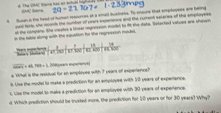 The GMC werte has an actual highw a le l 
(20^ 1 Søørrø
4 Susen a the head of homan resources at a small business. To ensure that employees are being
gaid raat, she records the number of years experience and the current salaries of the employees 
at the company. She creates a linear regression model to fit the data. Selected values are shown
in the table along with the equation for the regression model.
overline xXNY K7(9+1,20) years experience)
a. What is the residual for an employee with 7 years of experience?
b. Use the model to make a prediction for an employee with 10 years of experience.
c. Use the model to make a prediction for an employee with 30 years of experience.
d. Which prediction should be trusted more, the prediction for 10 years or for 30 years? Why?