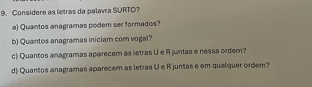 Considere as letras da palavra SURTO? 
a) Quantos anagramas podem ser formados? 
b) Quantos anagramas iniciam com vogal? 
c) Quantos anagramas aparecem as letras U e R juntas e nessa ordem? 
d) Quantos anagramas aparecem as letras U e R juntas e em qualquer ordem?