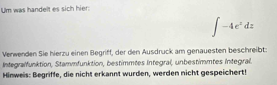 Um was handelt es sich hier:
∈t -4e^zdz
Verwenden Sie hierzu einen Begriff, der den Ausdruck am genauesten beschreibt: 
Integralfunktion, Stammfunktion, bestimmtes Integral, unbestimmtes Integral. 
Hinweis: Begriffe, die nicht erkannt wurden, werden nicht gespeichert!