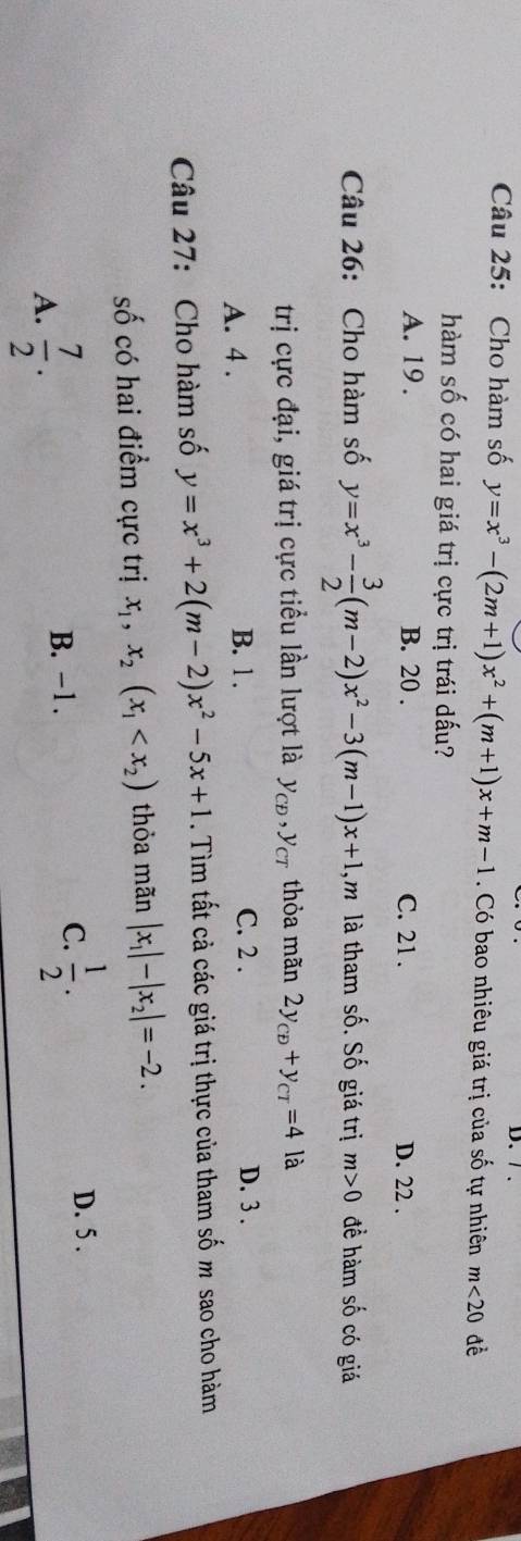 Cho hàm số y=x^3-(2m+1)x^2+(m+1)x+m-1. Có bao nhiêu giá trị của số tự nhiên m<20</tex> 
hàm số có hai giá trị cực trị trái dấu?
A. 19. B. 20. C. 21.
D. 22.
Câu 26: Cho hàm số y=x^3- 3/2 (m-2)x^2-3(m-1)x+1 m là tham số. Số giá trị m>0 đề hàm số có giá
trị cực đại, giá trị cực tiểu lần lượt là y_CD, y_CT thỏa mãn 2y_CD+y_CT=4 là
A. 4.
B. 1. C. 2. D. 3.
Câu 27: Cho hàm số y=x^3+2(m-2)x^2-5x+1. Tìm tất cả các giá trị thực của tham số m sao cho hàm
số có hai điểm cực trị x_1, x_2(x_1 thỏa mãn |x_1|-|x_2|=-2.
A.  7/2 . B. -1.
C.  1/2 .
D. 5.