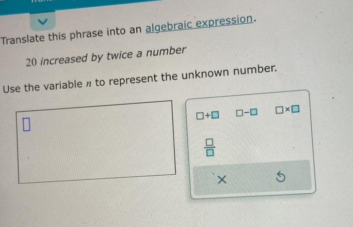 Translate this phrase into an algebraic expression.
20 increased by twice a number 
Use the variable n to represent the unknown number.
□ +□ □ -□ □ * □
□
 □ /□  
×