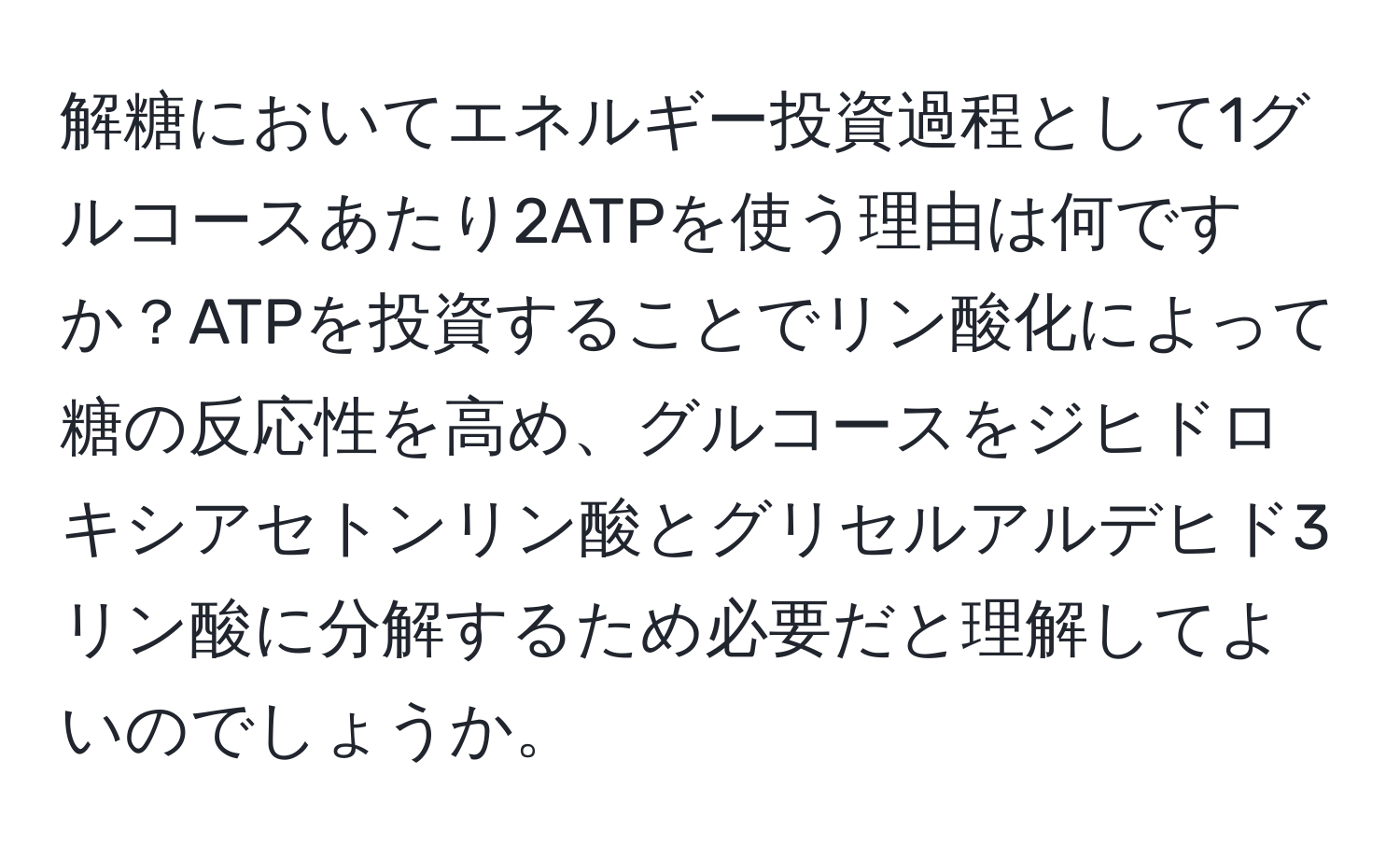 解糖においてエネルギー投資過程として1グルコースあたり2ATPを使う理由は何ですか？ATPを投資することでリン酸化によって糖の反応性を高め、グルコースをジヒドロキシアセトンリン酸とグリセルアルデヒド3リン酸に分解するため必要だと理解してよいのでしょうか。