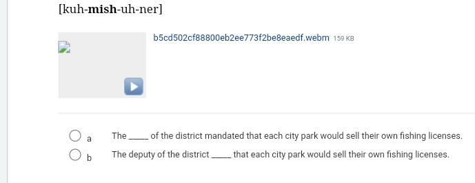 [kuh-mish-uh-ner] 
b5cd502cf88800eb2ee773f2be8eaedf.webm 159 KB 
a The_ of the district mandated that each city park would sell their own fishing licenses. 
b The deputy of the district_ that each city park would sell their own fishing licenses.