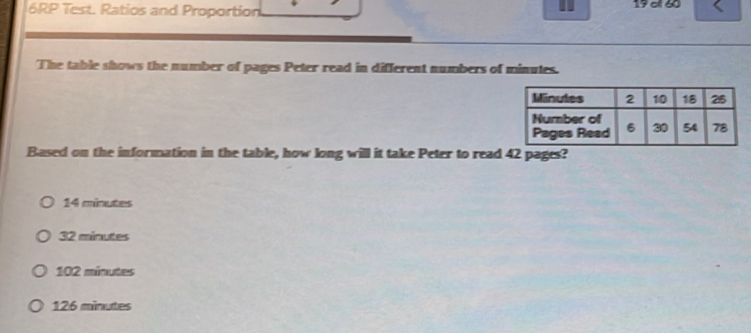 6RP Test. Ratios and Proportion 19 of 60
The table shows the number of pages Peter read in different numbers of minutes.
Based on the information in the table, how long will it take Peter to read 42 pages?
14 minutes
32 minutes
102 minutes
126 minutes