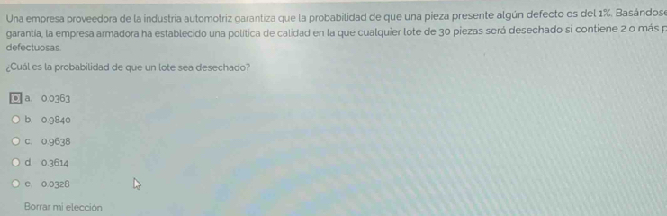 Una empresa proveedora de la industria automotriz garantiza que la probabilidad de que una pieza presente algún defecto es del 1%. Basándos
garantía, la empresa armadora ha establecido una política de calidad en la que cualquier lote de 30 piezas será desechado si contiene 2 o más p
defectuosas.
¿Cuál es la probabilidad de que un lote sea desechado?
. a 0.0363
b. 0.9840
c. 0.9638
d. 0.3614
e 0.0328
Borrar mi elección