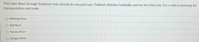 This river flows through Southeast Asia, threads its way past Laos, Thailand, Vietnam, Cambodia, and into the China Sea. It is a critical waterway for
transportation and trade.
Mekong River
Bali River
Yoruba River
Ganges River