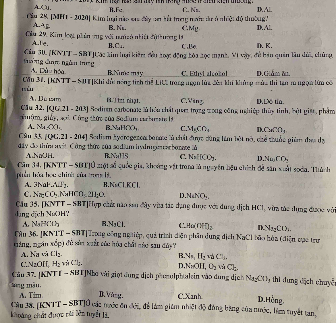 Kim loại nao sau đay tan trong nước ở điều kiện thường?
A.Cu. B.Fe. C. Na. D.Al.
Câu 28. [MH1 - 2020] Kim loại nào sau đây tan hết trong nước dư ở nhiệt độ thường?
A.Ag. B. Na. C.Mg. D.Al.
Câu 29. Kim loại phản ứng với nướcở nhiệt độthường là
A.Fe. B.Cu. C.Be. D. K.
Câu 30. [KNTT - SBT]Các kim loại kiềm đều hoạt động hóa học mạnh. Vì vậy, để bảo quản lâu dài, chúng
thường được ngâm trong
A. Dầu hỏa. B.Nước máy. C. Ethyl alcohol D.Giấm ăn.
Câu 31. [KNTT - SBT]Khi đốt nóng tinh thể LiCl trong ngọn lửa đèn khí không màu thì tạo ra ngọn lửa có
màu
A. Da cam. B.Tím nhạt. C. Vàng. D.Đỏ tía.
Câu 32. [QG.21 - 203] Sodium carbonate là hóa chất quan trọng trong công nghiệp thủy tinh, bột giặt, phẩm
nhuộm, giấy, sợi. Công thức của Sodium carbonate là
A. Na_2CO_3. NaHCO_3. C. MgCO_3. D. CaCO_3.
B.
Câu 33. [QG.21 - 204] Sodium hydrogencarbonate là chất được dùng làm bột nở, chế thuốc giảm đau đạ
dày do thừa axit. Công thức của sodium hydrogencarbonate là
A.NaOH. B.NaHS. C. NaHCO_3. D Na_2CO_3
Câu 34. [KNTT - SBT]Ở một số quốc gia, khoáng vật trona là nguyên liệu chính để sản xuất soda. Thành
phần hóa học chính của trona là.
A. 3NaF.AlF_3. B.NaCl.KCl.
C. Na_2CO_3.N aHCO_3.2H_2O. D. NaNO_3.
Câu 35. [KNTT - SBT]Hợp chất nào sau đây vừa tác dụng được với dung dịch HCl, vừa tác dụng được với
dung dịch NaOH?
A. NaHCO_3 B.NaCl. C. Ba(OH)_2.
D. Na_2CO_3.
Câu 36. [KNTT - SBT]Trong công nghiệp, quá trình điện phân dung dịch NaCl bão hòa (điện cực trơ
màng, ngăn xốp) đề sản xuất các hóa chất nào sau đây?
A. Na và Cl_2. B.Na, H_2 và Cl_2.
C.NaOH, H_2 và Cl_2.
D.NaOH, O_2 và Cl_2.
Câu 37. [KNTT - SBT]Nhỏ vài giọt dung dịch phenolphtalein vào dung dịch Na_2CO_3 thì dung dịch chuyểt
sang màu.
A. Tím. B.Vàng. C.Xanh.
D.Hồng.
Câu 38. [KNTT - SBT]Ở các nước ôn đới, để làm giảm nhiệt độ đóng băng của nước, làm tuyết tan,
khoáng chất được rải lên tuyết là.