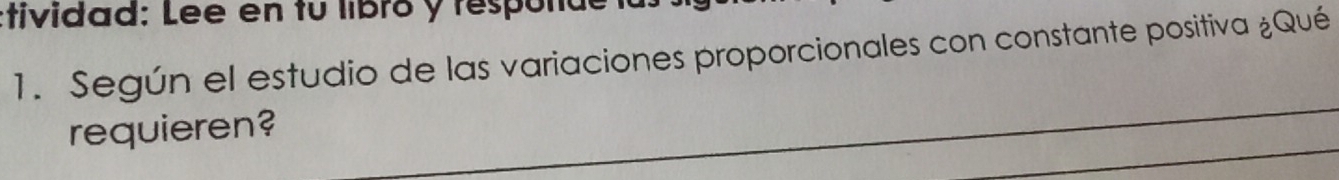 tividad: Lee en tu libró y respolde 
1. Según el estudio de las variaciones proporcionales con constante positiva ¿Qué 
requieren?