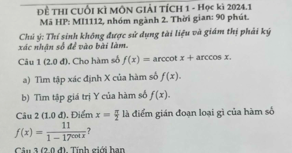 x° )^ 2/F  : THI CUỐI KỲ MÔN GIẢI TÍCH 1 - Học kì 2024.1 
Mã HP: MI1112, nhóm ngành 2. Thời gian: 90 phút. 
Chú ý: Thí sinh không được sử dụng tài liệu và giám thị phải ký 
xác nhận số đề vào bài làm. 
Câu 1 (2.0 đ). Cho hàm số f(x)= arccot x+arccos x. 
a) Tìm tập xác định X của hàm số f(x). 
b) Tìm tập giá trị Y của hàm số f(x). 
Câu 2 (1.0 đ). Điểm x= π /2  là điểm gián đoạn loại gì của hàm số
f(x)= 11/1-17^(cot x)  7 
Câu 3 (2.0 đ). Tính giới han