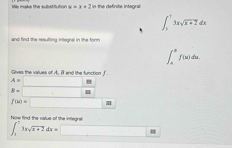 We make the substitution u=x+2 in the definite integral
∈t _3^(73xsqrt x+2)dx
and find the resulting integral in the form
∈t _A^(Bf(u)du. 
Gives the values of A, B and the function f.
A= □
B=□
f(u)=□
Now find the value of the integral
∈t _3^73xsqrt x+2)dx=□