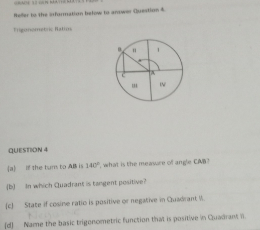 GRADE 12 GEN MATHEMATICS 
Refer to the information below to answer Question 4. 
Trigonometric Ratios 
QUESTION 4 
(a) If the turn to AB is 140° , what is the measure of angle CAB? 
(b) In which Quadrant is tangent positive? 
(c) State if cosine ratio is positive or negative in Quadrant II. 
(d) Name the basic trigonometric function that is positive in Quadrant II.