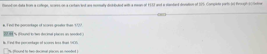 Based on data from a college, scores on a certain test are normally distributed with a mean of 1532 and a standard deviation of 325. Complete parts (a) through (c) below 
a. Find the percentage of scores greater than 1727
27.44 % (Round to two decimal places as needed.) 
b. Find the percentage of scores less than 1435
% (Round to two decimal places as needed.)