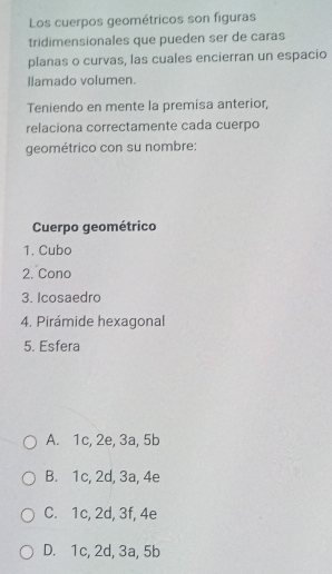 Los cuerpos geométricos son figuras
tridimensionales que pueden ser de caras
planas o curvas, las cuales encierran un espacio
llamado volumen.
Teniendo en mente la premisa anterior,
relaciona correctamente cada cuerpo
geométrico con su nombre:
Cuerpo geométrico
1. Cubo
2. Cono
3. Icosaedro
4. Pirámide hexagonal
5. Esfera
A. 1c, 2e, 3a, 5b
B. 1c, 2d, 3a, 4e
C. 1c, 2d, 3f, 4e
D. 1c, 2d, 3a, 5b