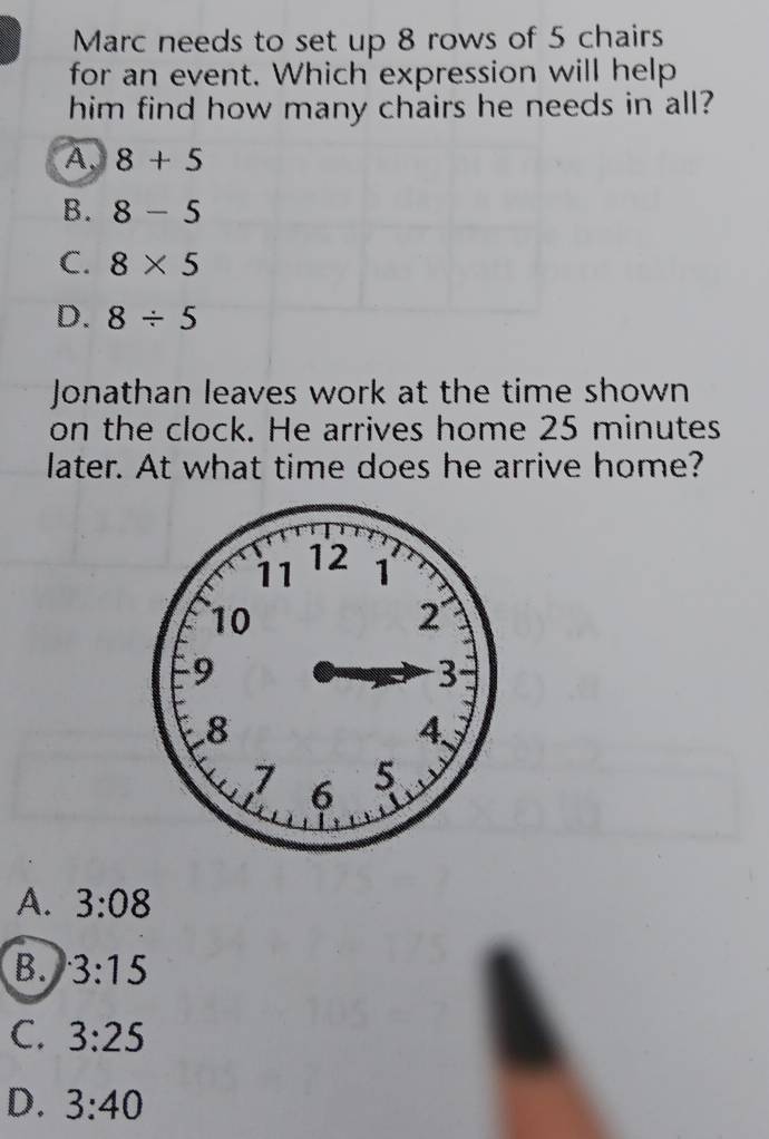 Marc needs to set up 8 rows of 5 chairs
for an event. Which expression will help
him find how many chairs he needs in all?
A. 8+5
B. 8-5
C. 8* 5
D. 8/ 5
Jonathan leaves work at the time shown
on the clock. He arrives home 25 minutes
later. At what time does he arrive home?
A. 3:08
B. 3:15
C. 3:25
D. 3:40