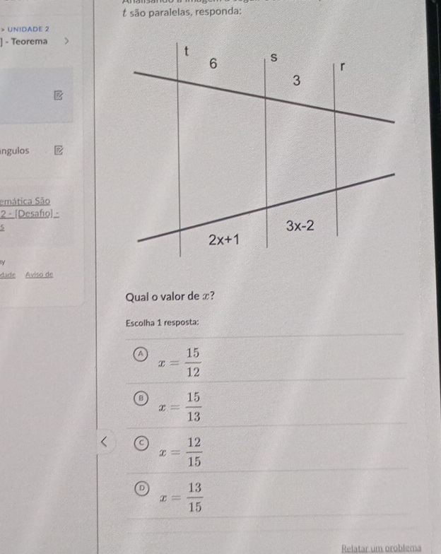 são paralelas, responda:
> UNIDADE 2
] - Teorema
ingulos
emática São
2 - [Desafio] -
5
Y
dade Aviso de
Qual o valor de x?
Escolha 1 resposta:
a x= 15/12 
B x= 15/13 
C x= 12/15 
D x= 13/15 
Relatar um problema