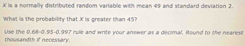 X is a normally distributed random variable with mean 49 and standard deviation 2. 
What is the probability that X is greater than 45? 
Use the 0.68 - 0.95-0.997 rule and write your answer as a decimal. Round to the nearest 
thousandth if necessary.