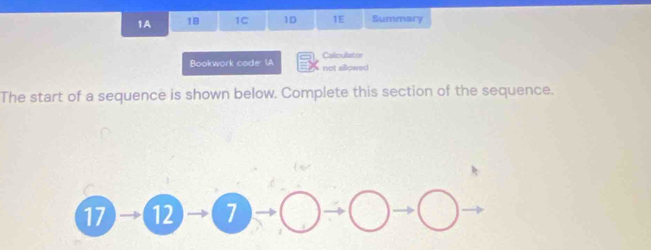 1A 18 1C 1D 1E Summary 
Calculistor 
Bookwork code: IA not allowed 
The start of a sequence is shown below. Complete this section of the sequence.
17 12 1