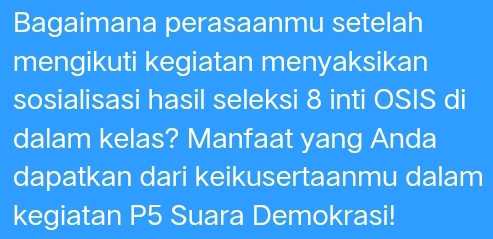 Bagaimana perasaanmu setelah 
mengikuti kegiatan menyaksikan 
sosialisasi hasil seleksi 8 inti OSIS di 
dalam kelas? Manfaat yang Anda 
dapatkan dari keikusertaanmu dalam 
kegiatan P5 Suara Demokrasi!