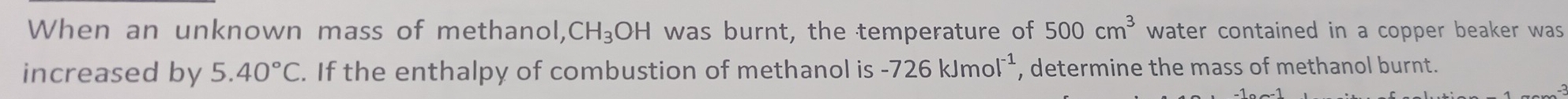 When an unknown mass of methanol, CH_3OH was burnt, the temperature of 500cm^3 water contained in a copper beaker was 
increased by 5.40°C. If the enthalpy of combustion of methanol is -726kJmol^(-1) , determine the mass of methanol burnt.