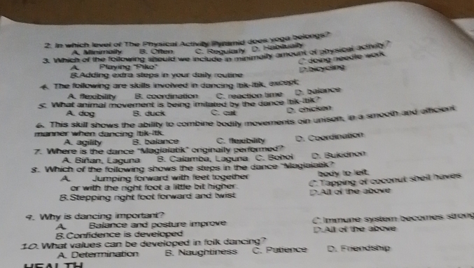 In which level of The Physical Activity Pyramid does yoge belongs?
A. Minimaily B. Often C. Regularly D. Habitualty
3. Which of the following should we include in minimally amount of physical actren
C doing needle work
A Playing "Piko"
D.bicyclng
B.Adding extra steps in your daily routine
4. The following are skills involved in dancing ltk-ltik, excopk;
A. flexibility B. coordination C. reaction time 
s: What animal movement is being imitated by the dance Itik-Itik? D. balance
A. dog B. duck C. cat D. chícken
6. This skill shows the ability to combine bodily movements oin unison, in a smooth and afficient
manner when dancing Itik-Itk. C. flexbility
A. agility B. balance
7. Where is the dance "Magialatik" originally performed" D. Coordination
A. Biñan, Laguna B. Calamba, Laguna
8. Which of the following shows the steps in the dance "Magialatik" C. Bohol D. Bukidnon
A Jumping forward with feet together body to left.
or with the right foot a little bit higher. C.Tapping of coconut sheil haves
B.Stepping right foot forward and twist D.All of the above
9. Why is dancing important?
A Balance and posture improve C. Immune system becomes stron
B.Confidence is developed D.All of the above
10. What values can be developed in folk dancing?
A. Determination B. Naughliness C. Patience D. Friendship