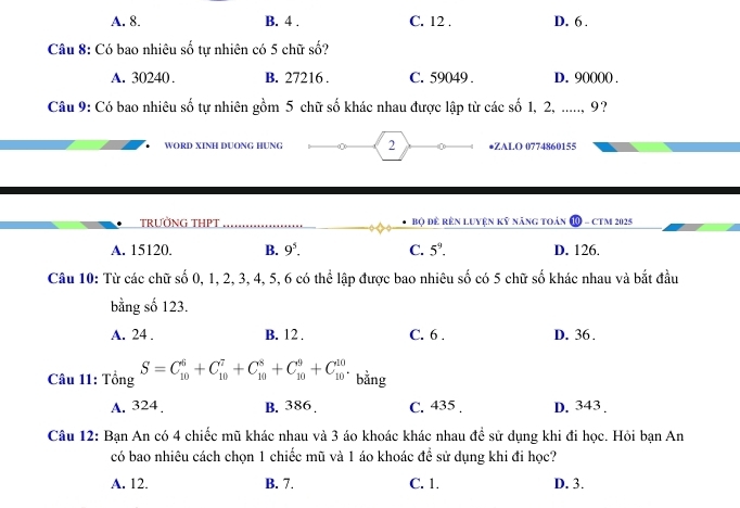 A. 8. B. 4. C. 12. D. 6.
Câu 8: Có bao nhiêu số tự nhiên có 5 chữ số?
A. 30240. B. 27216. C. 59049. D. 90000.
Câu 9: Có bao nhiêu số tự nhiên gồm 5 chữ số khác nhau được lập từ các số 1, 2, ....., 9?
WORD XINH DUONG HUNG 2 •ZALO 0774860155
TRƯỜNG THPT Bộ đê rên Luyện kỹ năng toàn - CTM 2025
A. 15120. B. 9^5. C. 5^9. D. 126.
Câu 10: Từ các chữ số 0, 1, 2, 3, 4, 5, 6 có thể lập được bao nhiêu số có 5 chữ số khác nhau và bắt đầu
bằng số 123.
A. 24. B. 12. C. 6. D. 36.
Câu 11: Tổng S=C_(10)^6+C_(10)^7+C_(10)^8+C_(10)^9+C_(10)^(10). bằng
A. 324. B. 386. C. 435. D. 343.
Câu 12: Bạn An có 4 chiếc mũ khác nhau và 3 áo khoác khác nhau để sử dụng khi đi học. Hỏi bạn An
có bao nhiêu cách chọn 1 chiếc mũ và 1 áo khoác đề sử dụng khi đi học?
A. 12. B. 7. C. 1. D. 3.