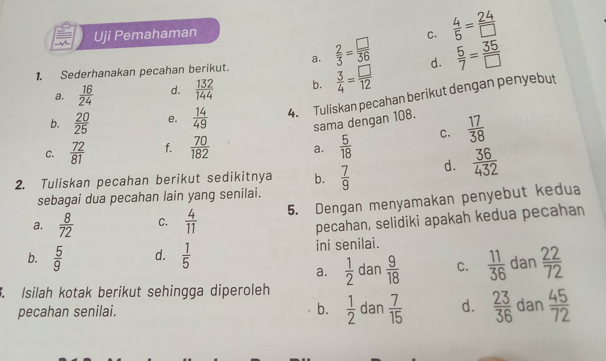 Uji Pemahaman C.  4/5 = 24/□  
a.  2/3 = □ /36 
1. Sederhanakan pecahan berikut.  5/7 = 35/□  
a.  16/24 
d.  132/144 
b.  3/4 = □ /12 
d.
4. Tuliskan pecahan berikut dengan penyebut
b.  20/25 
e.  14/49 
sama dengan 108.
C.  17/38 
C.  72/81 
f.  70/182   5/18 
a.
2. Tuliskan pecahan berikut sedikitnya b.  7/9 
d.  36/432 
sebagai dua pecahan lain yang senilai.
C. 5. Dengan menyamakan penyebut kedua
a.  8/72   4/11 
pecahan, selidiki apakah kedua pecahan
b.  5/9   1/5  ini senilai.
d.
a.  1/2  dan  9/18  C.  11/36  dan  22/72 . Isilah kotak berikut sehingga diperoleh
d.
pecahan senilai. b.  1/2  dan  7/15   23/36  dan  45/72 