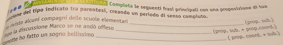 NIANENo eNAURA| Completa le seguenti frasi principali con una proposizione di tua 
1100 
enzione del tipo indicato tra parentesi, creando un periodo di senso compiuto. 
Ho rivisto alcuni compagni delle scuole elementari_ 
(prop. sub.) 
Dopo la discussione Marco se ne andò offeso_ 
(prop. sub. + prop.coord.) 
stanotte ho fatto un sogno bellissimo _ 
( prop. coord. + sub.)