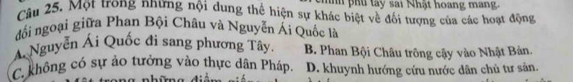 phu tay sai Nhật hoang mang.
Câu 25. Một trong những nội dung thể hiện sự khác biệt về đối tượng của các hoạt động
đối ngoại giữa Phan Bội Châu và Nguyễn Ái Quốc là
Á Nguyễn Ái Quốc đi sang phương Tây. B. Phan Bội Châu trông cậy vào Nhật Bản.
C. không có sự ảo tưởng vào thực dân Pháp. D. khuynh hướng cứu nước dân chủ tư sản.