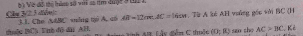 Vẽ đồ thị hàm số với m tim được ở cầu 1 
Cầm 3 (2,5 điểm): 
3.1. Cho △ ABC vuồng tại A, có AB=12cm; AC=16cm. Từ A kẻ AH vuống góc với BC (H 
thuộc BC). Tính độ dấi AH sao cho AC>BC Ké 
L hính AB : Lấy điểm C thuốc (O;R)