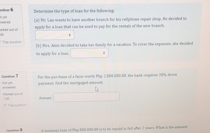 estion 6 Determine the type of loan for the following: 
t yet (a) Mr. Lau wants to have another branch for his cellphone repair shop. He decided to 
swered 
arked out of apply for a loan that can be used to pay for the rentals of the new branch. 
00 
Flag question 
(b) Mrs. Alon decided to take her family for a vacation. To cover the expenses, she decided 
to apply for a loan. 
; 
Question 7 For the purchase of a farm worth Php 2,800,000.00, the bank requires 30% down 
Not yet payment, find the mortgaged amount. 
answered 
Marked out of
1.00 Answer: 
1 Flag question 
Question 8 A business loan of Php 800,000.00 is to be repaid in full after 2 years. What is the amount