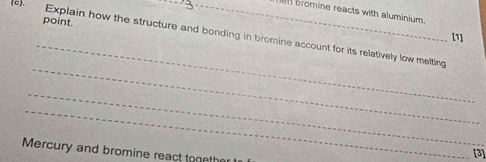 en bromine reacts with aluminium. 
point. 
_ 
[1] 
Explain how the structure and bonding in bromine account for its relatively low melting 
_ 
_ 
_ 
Mercury and bromine react together 
[3]