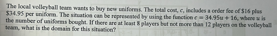 The local volleyball team wants to buy new uniforms. The total cost, c, includes a order fee of $16 plus
$34.95 per uniform. The situation can be represented by using the function c=34.95u+16 , where u is 
the number of uniforms bought. If there are at least 8 players but not more than 12 players on the volleyball 
team, what is the domain for this situation?