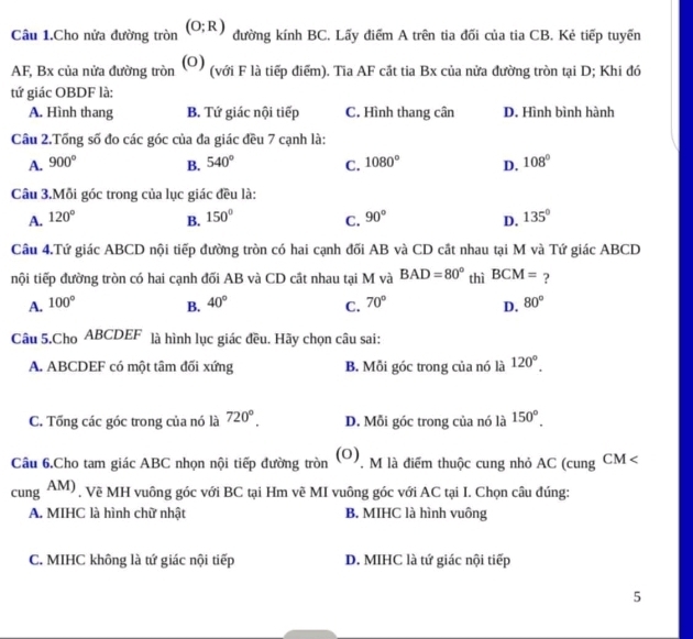 Câu 1.Cho nửa đường tròn (O;R) đường kính BC. Lấy điểm A trên tia đối của tia CB. Kẻ tiếp tuyển
AF, Bx của nửa đường tròn (0) (với F là tiếp điểm). Tia AF cất tia Bx của nửa đường tròn tại D; Khi đó
tứ giác OBDF là:
A. Hình thang B. Tứ giác nội tiếp C. Hình thang cân D. Hình bình hành
Câu 2.Tổng số đo các góc của đa giác đều 7 cạnh là:
A. 900° B. 540° C. 1080° D. 108°
Câu 3.Mỗi góc trong của lục giác đều là:
A. 120° 150° C. 90° 135°
B.
D.
Câu 4.Tứ giác ABCD nội tiếp đường tròn có hai cạnh đối AB và CD cắt nhau tại M và Tứ giác ABCD
nội tiếp đường tròn có hai cạnh đối AB và CD cất nhau tại M và BAD=80° thì BCM= ?
A. 100° B. 40° C. 70° D. 80°
Câu 5.Cho ABCDEF là hình lục giác đều. Hãy chọn câu sai:
A. ABCDEF có một tâm đối xứng B. Mỗi góc trong của nó là 120°.
C. Tổng các góc trong của nó là 720°. D. Mỗi góc trong của nó là 150°.
(0)
Câu 6.Cho tam giác ABC nhọn nội tiếp đường tròn  M là điểm thuộc cung nhỏ AC (cung CM
cung AM). Về MH vuông góc với BC tại Hm vẽ MI vuông góc với AC tại I. Chọn câu đúng:
A. MIHC là hình chữ nhật B. MIHC là hình vuông
C. MIHC không là tứ giác nội tiếp D. MIHC là tứ giác nội tiếp
5