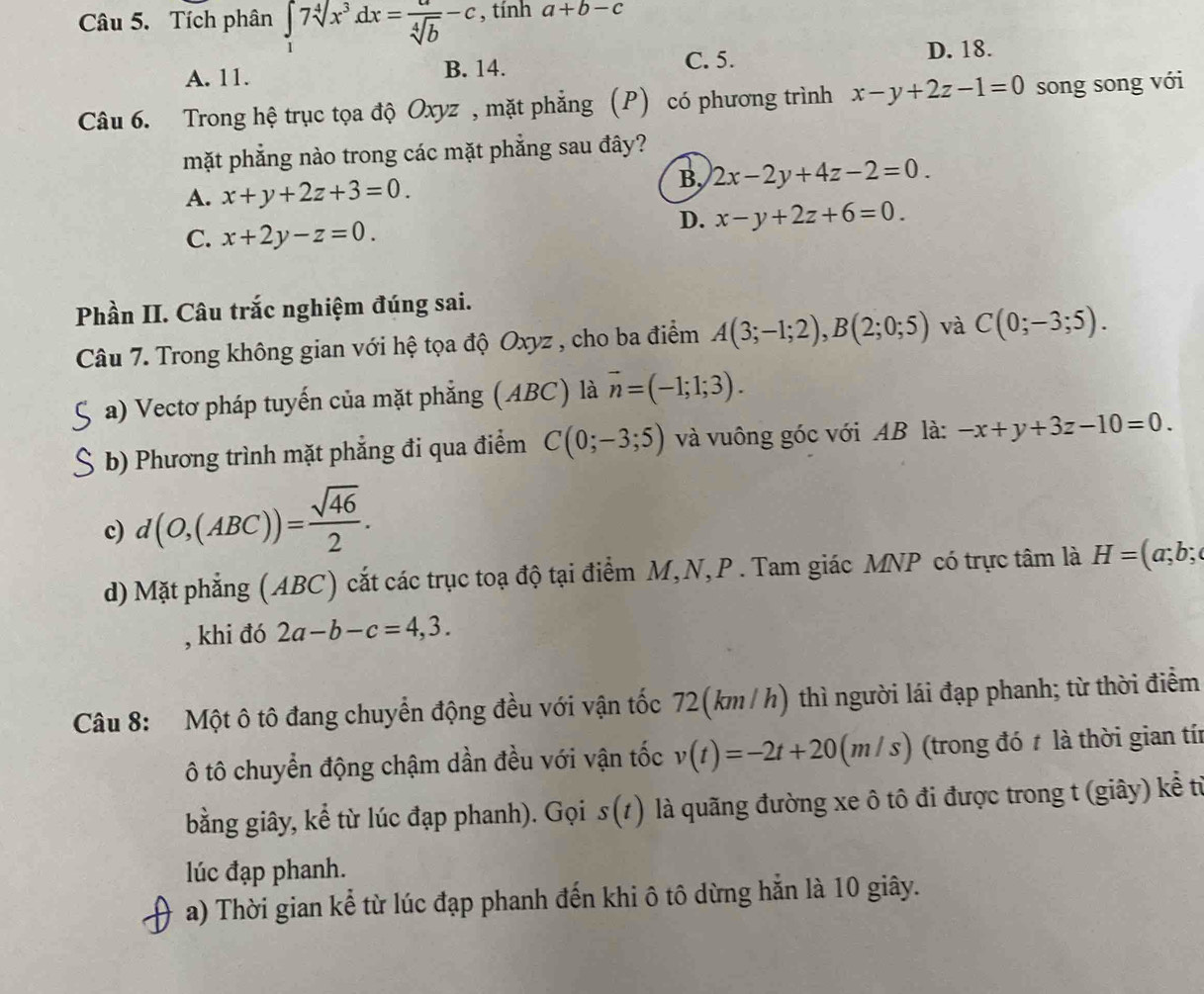 Tích phân ∈tlimits _17sqrt[4](x^3)dx= a/sqrt[4](b) -c , tính a+b-c
C. 5.
A. 11. B. 14. D. 18.
Câu 6. Trong hệ trục tọa độ Oxyz , mặt phẳng (P) có phương trình x-y+2z-1=0 song song với
mặt phẳng nào trong các mặt phẳng sau đây?
A. x+y+2z+3=0.
B, 2x-2y+4z-2=0.
C. x+2y-z=0.
D. x-y+2z+6=0.
Phần II. Câu trắc nghiệm đúng sai.
Câu 7. Trong không gian với hệ tọa độ Oxyz , cho ba điểm A(3;-1;2),B(2;0;5) và C(0;-3;5).
a) Vectơ pháp tuyến của mặt phẳng (ABC) là vector n=(-1;1;3).
b) Phương trình mặt phẳng đi qua điểm C(0;-3;5) và vuông góc với AB là: -x+y+3z-10=0.
c) d(O,(ABC))= sqrt(46)/2 .
d) Mặt phẳng (ABC) cắt các trục toạ độ tại điểm M,N,P . Tam giác MNP có trực tâm là H=(a;b;
, khi đó 2a-b-c=4,3.
Câu 8: Một ô tô đang chuyển động đều với vận tốc 72(km / h) thì người lái đạp phanh; từ thời điểm
ô tô chuyển động chậm dần đều với vận tốc v(t)=-2t+20(m/s) (trong đó t là thời gian tí
bằng giây, kể từ lúc đạp phanh). Gọi s(t) là quãng đường xe ô tô đi được trong t (giây) kể từ
lúc đạp phanh.
a) Thời gian kể từ lúc đạp phanh đến khi ô tô dừng hẳn là 10 giây.