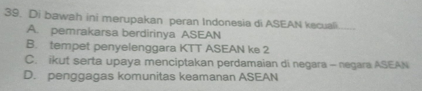 Di bawah ini merupakan peran Indonesia di ASEAN kecuali.
A. pemrakarsa berdirinya ASEAN
B. tempet penyelenggara KTT ASEAN ke 2
C. ikut serta upaya menciptakan perdamaian di negara - negara ASEAN
D. penggagas komunitas keamanan ASEAN