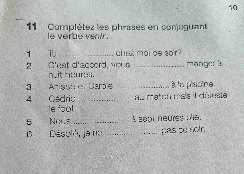 10 
_ 
11 Complétez les phrases en conjuguant 
le verbe venir. 
1 Tu _chez moi ce soir? 
2 C'est d'accord, vous _manger à 
huit heures. 
3 Anisse et Carole _à la piscine. 
4 Cédric _au match mais il déteste 
le foot. 
5 Nous _à sept heures pile. 
6 Désolé, je ne _pas ce soir.