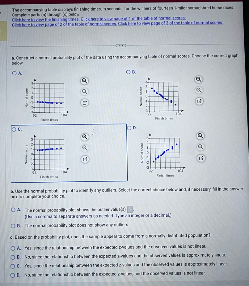 The accompanying table displays finishing times, in seconds, for the winners of fourteen 1-mile thoroughbred horse races.
Complete parts (a) through (c) below.
Click here to view the finishing times. Click here to view page of 1 of the table of normal scores.
Click here to view page of 2 of the table of normal scores. Click here to view page of 3 of the table of normal scores.
a. Construct a normal probability plot of the data using the accompanying table of normal scores. Choose the correct graph
below.
A.
B.
3
2 -
1 -
0 -
-1
-2 -
-3 -
92 104
Finish times
C.
D
3
2 -
1 -
0 -
-1
-2
-3 -
92 104
Finish times 
b. Use the normal probability plot to identify any outliers. Select the correct choice below and, if necessary, fill in the answer
box to complete your choice.
A. The normal probability plot shows the outlier value(s)
(Use a comma to separate answers as needed. Type an integer or a decimal.)
B. The normal probability plot does not show any outliers.
c. Based on the probability plot, does the sample appear to come from a normally distributed population?
A. Yes, since the relationship between the expected z-values and the observed values is not linear.
B. No, since the relationship between the expected z-values and the observed values is approximately linear.
C. Yes, since the relationship between the expected z-values and the observed values is approximately linear.
D. No, since the relationship between the expected z-values and the observed values is not linear.