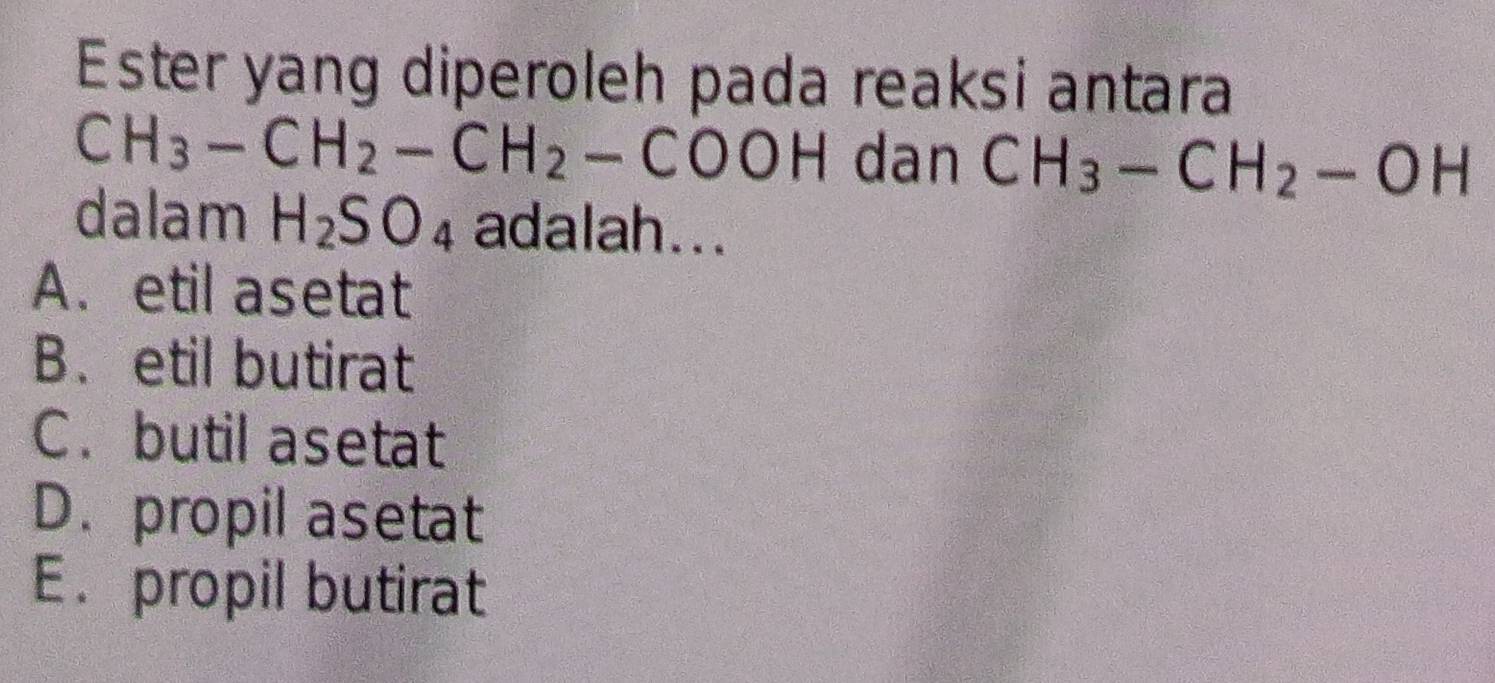 Ester yang diperoleh pada reaksi antara
CH_3-CH_2-CH_2-COOH dan CH_3-CH_2-OH
dalam H_2SO_4 adalah...
A. etil asetat
B. etil butirat
C. butil asetat
D. propil asetat
E.propil butirat