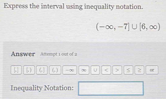 Express the interval using inequality notation.
(-∈fty ,-7]∪ [6,∈fty )
Answer Attempt 1 out of 2
[,] [, ) (,] (, ) -∞ ∞ U or 
Inequality Notation: 
□