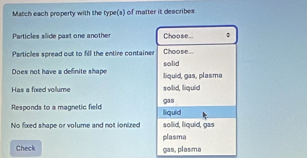 Match each property with the type(s) of matter it describes.
Particles slide past one another Choose...
Particles spread out to fill the entire container Choose...
solid
Does not have a definite shape
liquid, gas, plasma
Has a fixed volume solid, liquid
gas
Responds to a magnetic field
liquid
No fixed shape or volume and not ionized solid, liquid, gas
plasma
Check gas, plasma