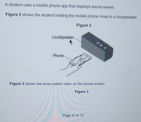 A student uses a mobile phone app that displays sound waves. 
Figure 2 shows the student holding the mobile phone close to a loudspeaker. 
Figure 3 shows the wave pattern seen on the phone screen. 
Figure 3 
Page 8 of 12