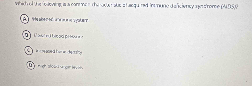 Which of the following is a common characteristic of acquired immune deficiency syndrome (AIDS)?
A Weakened immune system
B Elevated blood pressure
C Increased bone density
D High blood sugar levels