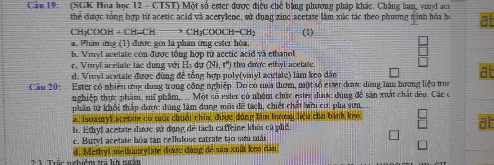 (SGK Hóa học 12 - CTST) Một số ester được điều chế bằng phương pháp khác. Chắng hạn, vinyl ace
thể được tổng hợp từ acetic acid và acetylene, sử dụng zinc acetate làm xúc tác theo phương t inh hóa họ at
CH_3COOH+CHequiv CHto CH_3COOCH=CH_2 (1)
a. Phản ứng (1) được gọi là phản ứng ester hỏa.
b. Vinyl acetate còn được tổng hợp từ acetic acid và ethanol.
c. Vinyl acetate tác dụng với H_2 dư (Ni,t^o) thu được ethyl acetate.
d. Vinyl acetate được dùng đề tổng hợp poly(vinyl acetate) làm keo dán.
at
Câu 20: Ester có nhiều ứng dụng trong công nghiệp. Do có mùi thơm, một số ester được dùng làm hương liệu tron
nghiệp thực phẩm, mĩ phẩm,... Một số ester có nhóm chức ester được dùng để sản xuất chất đèo. Các e
phân tử khối thấp được dùng làm dung môi để tách, chiết chất hữu cơ, pha sơn, ..
a. Isoamyl acetate có mùi chuối chín, được dùng làm hương liệu cho bánh kẹo.
O
b. Ethyl acetate được sử dụng để tách caffeine khỏi cả phê. □
c. Butyl acetate hòa tan cellulose nitrate tạo sơn mài.
d. Methyl methacrylate được dùng đề sản xuất keo dân.
2 3. Trắc nghiêm trả lời ngắn