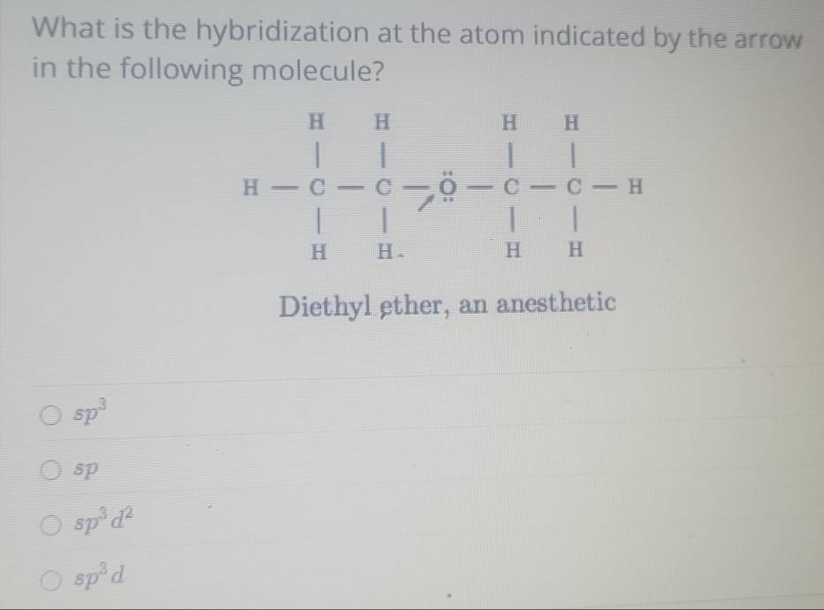 What is the hybridization at the atom indicated by the arrow
in the following molecule?
Diethyl ether, an anesthetic
sp^3
sp
sp^3d^2
sp^3d