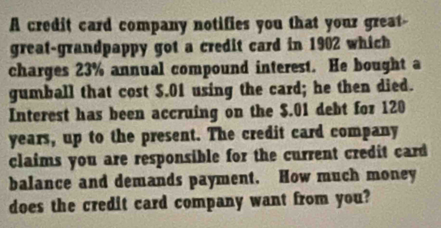 A credit card company notifies you that your great- 
great-grandpappy got a credit card in 1902 which 
charges 23% annual compound interest. He bought a 
gumball that cost $.01 using the card; he then died. 
Interest has been accruing on the $.01 debt for 120
years, up to the present. The credit card company 
claims you are responsible for the current credit card 
balance and demands payment. How much money 
does the credit card company want from you?