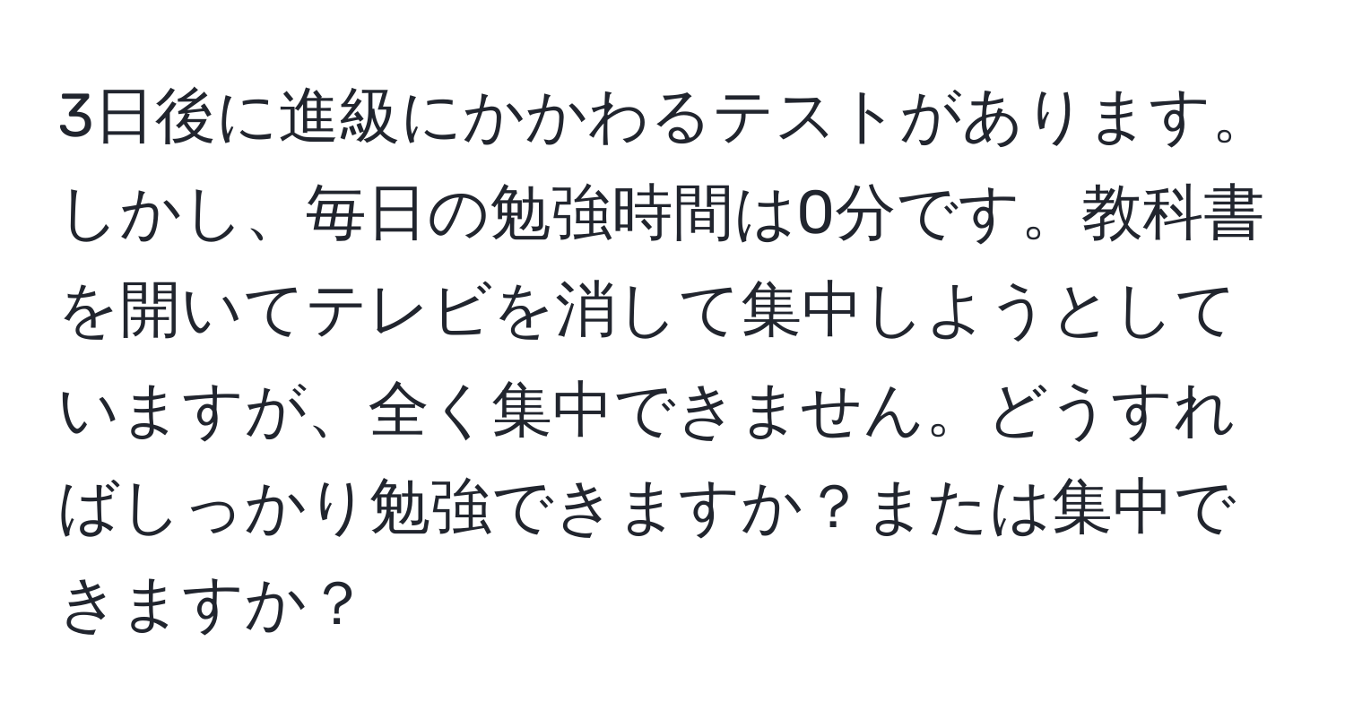 3日後に進級にかかわるテストがあります。しかし、毎日の勉強時間は0分です。教科書を開いてテレビを消して集中しようとしていますが、全く集中できません。どうすればしっかり勉強できますか？または集中できますか？