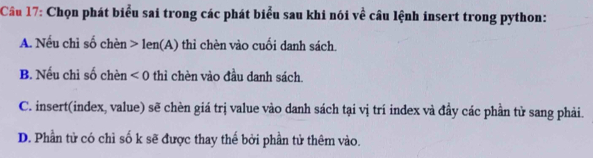 Chọn phát biểu sai trong các phát biểu sau khi nói về câu lệnh insert trong python:
A. Nếu chỉ số chèn > len(A) thỉ chèn vào cuối danh sách.
B. Nếu chỉ số chèn <0</tex> thì chèn vào đầu danh sách.
C. insert(index, value) sẽ chèn giá trị value vào danh sách tại vị trí index và đầy các phần tử sang phải.
D. Phần tử có chì số k sẽ được thay thế bởi phần tử thêm vào.